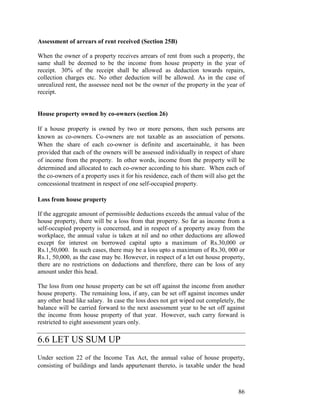 Assessment of arrears of rent received (Section 25B)

When the owner of a property receives arrears of rent from such a property, the
same shall be deemed to be the income from house property in the year of
receipt. 30% of the receipt shall be allowed as deduction towards repairs,
collection charges etc. No other deduction will be allowed. As in the case of
unrealized rent, the assessee need not be the owner of the property in the year of
receipt.


House property owned by co-owners (section 26)

If a house property is owned by two or more persons, then such persons are
known as co-owners. Co-owners are not taxable as an association of persons.
When the share of each co-owner is definite and ascertainable, it has been
provided that each of the owners will be assessed individually in respect of share
of income from the property. In other words, income from the property will be
determined and allocated to each co-owner according to his share. When each of
the co-owners of a property uses it for his residence, each of them will also get the
concessional treatment in respect of one self-occupied property.

Loss from house property

If the aggregate amount of permissible deductions exceeds the annual value of the
house property, there will be a loss from that property. So far as income from a
self-occupied property is concerned, and in respect of a property away from the
workplace, the annual value is taken at nil and no other deductions are allowed
except for interest on borrowed capital upto a maximum of Rs.30,000 or
Rs.1,50,000. In such cases, there may be a loss upto a maximum of Rs.30, 000 or
Rs.1, 50,000, as the case may be. However, in respect of a let out house property,
there are no restrictions on deductions and therefore, there can be loss of any
amount under this head.

The loss from one house property can be set off against the income from another
house property. The remaining loss, if any, can be set off against incomes under
any other head like salary. In case the loss does not get wiped out completely, the
balance will be carried forward to the next assessment year to be set off against
the income from house property of that year. However, such carry forward is
restricted to eight assessment years only.

6.6 LET US SUM UP
Under section 22 of the Income Tax Act, the annual value of house property,
consisting of buildings and lands appurtenant thereto, is taxable under the head



                                                                                  86
 