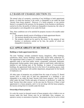 ___________________________________________
6.2 BASIS OF CHARGE (SECTION 22)
The annual value of a property, consisting of any buildings or lands appurtenant
thereto, of which the assessee is the owner, is chargeable to tax under the head
‘Income from house property’. However, if a house property, or any portion
thereof, is occupied by the assessee, for the purpose of any business or profession,
carried on by him, the profits of which are chargeable to income-tax, the value of
such property is not chargeable to tax under this head.

Thus, three conditions are to be satisfied for property income to be taxable under
this head.
    1. The property should consist of buildings or lands appurtenant thereto.
    2. The assessee should be the owner of the property.
    3. The property should not be used by the owner for the purpose of any
        business or profession carried on by him, the profits of which are
        chargeable to income-tax.
_________________________________________________
6.2.1 APPLICABILITY OF SECTION 22
Buildings or lands appurtenant thereto

The term ‘building’ includes residential houses, bungalows, office buildings,
warehouses, docks, factory buildings, music halls, lecture halls, auditorium etc.
The appurtenant lands in respect of a residential building may be in the form of
approach roads to and from public streets, compounds, courtyards, backyards,
playgrounds, kitchen garden, motor garage, stable or coach home, cattle-shed etc,
attached to and forming part of the building. In respect of non-residential
buildings, the appurtenant lands may be in the form of car-parking spaces, roads
connecting one department with another department, playgrounds for the benefit
of employees, etc.

All other types of properties are excluded from the scope of section 22. Rental
income from a vacant plot of land (not appurtenant to a building) is not
chargeable to tax under the head ‘Income from house property’, but is taxable
either under the head ‘Profits and gains of business or profession’ or under the
head ‘Income from other sources’, as the case may be. However, if there is land
appurtenant to a house property, and it is let out along with the house property,
the income arising from it is taxable under this head.

Ownership of house property

It is only the owner (or deemed owner) of house property who is liable to tax on
income under this head. Owner may be an individual, firm, company, co-
operative society or association of persons. The property may be let out to a third


                                                                                 69
 