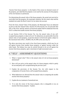 ‘Income from house property’, in the hands of the owner (or deemed owner) of
the property, provided that the property is not used by the assessee for the purpose
of his own business or profession.

For determining the annual value of the house property, the actual rent received or
receivable from the property, the municipal valuation, the fair rental value and the
standard rent under the Rent Control Act are taken into account.

From the Gross Annual Value of the property, the Municipal Taxes are deducted
to arrive at the Net Annual Value. Section 24 of the Income Tax Act provides that
30% of the NAV and the interest on borrowed capital shall be deducted from the
NAV to obtain the taxable income from house property.

As per Section 23(2) of the Income Tax Act, the annual value of one self-
occupied house property is taken to be nil. No deductions are permissible from the
annual value of such property, except the interest on borrowed capital, subject to
the maximum limit of Rs.1, 50,000 or Rs.30, 000 as the case may be.

The above provisions may result in loss from house property, which may be set
off against income from another house property or against incomes under the
other heads. The balance loss may be carried forward, to be set off against the
income from house property, upto a maximum of eight assessment years.
___________________________________________
6.7 SELF - ASSESSMENT QUESTIONS
 1. What is ‘annual value’? How is the annual value of a let out house-property
    determined?

 2. How will you arrive at the annual value of a house property which is partly
    let out and partly self- occupied during the previous year?

 3. Explain the provisions of the Income Tax Act with respect to the
    computation of income from a self-occupied house property.

 4. What deductions are allowed from the annual value in computing the taxable
    income from house property?

 5. Explain the tax treatment of unrealized rent.

 6. ‘It is only the owner of the house property who is chargeable to tax on
    income from house property’. Explain.



                                                                                 87
 
