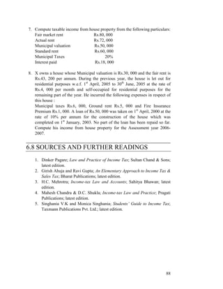 7. Compute taxable income from house property from the following particulars:
   Fair market rent              Rs.80, 000
   Actual rent                   Rs.72, 000
   Municipal valuation           Rs.50, 000
   Standard rent                 Rs.60, 000
   Municipal Taxes                     20%
   Interest paid                  Rs.18, 000

8. X owns a house whose Municipal valuation is Rs.30, 000 and the fair rent is
   Rs.43, 200 per annum. During the previous year, the house is let out for
   residential purposes w.e.f. 1st April, 2005 to 30th June, 2005 at the rate of
   Rs.4, 000 per month and self-occupied for residential purposes for the
   remaining part of the year. He incurred the following expenses in respect of
   this house :
   Municipal taxes Rs.6, 000, Ground rent Rs.5, 000 and Fire Insurance
   Premium Rs.1, 000. A loan of Rs.50, 000 was taken on 1st April, 2000 at the
   rate of 10% per annum for the construction of the house which was
   completed on 1st January, 2003. No part of the loan has been repaid so far.
   Compute his income from house property for the Assessment year 2006-
   2007.
____________________________________________
6.8 SOURCES AND FURTHER READINGS
   1. Dinker Pagare; Law and Practice of Income Tax; Sultan Chand & Sons;
      latest edition.
   2. Girish Ahuja and Ravi Gupta; An Elementary Approach to Income Tax &
      Sales Tax; Bharat Publications; latest edition.
   3. H.C. Mehrotra; Income-tax Law and Accounts; Sahitya Bhawan; latest
      edition.
   4. Mahesh Chandra & D.C. Shukla; Income-tax Law and Practice; Pragati
      Publications; latest edition.
   5. Singhania V.K and Monica Singhania; Students’ Guide to Income Tax;
      Taxmann Publications Pvt. Ltd.; latest edition.




                                                                             88
 