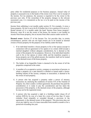 party either for residential purposes or for business purposes. Annual value of
property is assessed to tax in the hands of the owner even if he is not in receipt of
the income. For tax purposes, the assessee is required to be the owner in the
previous year only. If the ownership of the property changes in the relevant
assessment year, it is immaterial as the tax is to be paid on the income of the
previous year.

Income from subletting is not taxable under section 22. For example, A owns a
house property. He lets it out to be B. B further lets it (or a portion of it) out to C.
Rental income of A is taxable under the head ‘Income from house property’.
However, since B is not the owner of the house, his income is not taxable as
income from house property, but as income from other sources under section 56.

Deemed owner: Section 27 of the Income Tax Act provides that, in certain
circumstances, persons who are not legal owners are to be treated as deemed
owners of house property for the purpose of tax liability under this head.

   1. If an individual transfers a house property to his or her spouse (except in
      connection with an agreement to live apart) or to a minor child (except a
      married daughter) without adequate consideration, he is deemed as the
      owner of the property for tax purposes. However, if an individual transfers
      cash to his or her spouse or minor child, and the transferee acquires a
      house property out of the gifted amount, the transferor shall not be treated
      as the deemed owner of the house property.

   2. The holder of an Impartible Estate is deemed to be the owner of all the
      properties comprised in the estate.

   3. A member of a co-operative society, company or association of persons, to
      whom a property (or a part thereof) is allotted or leased under a house-
      building scheme of the society, company or association, is deemed to be
      the owner of such property.

   4. A person who has acquired a property under a power of attorney
      transaction, by satisfying the conditions of section 53A of the Transfer of
      Property Act, that is under a written agreement, the purchaser has paid the
      consideration or is ready to pay the consideration and has taken the
      possession of the property, is the deemed owner of the property, although
      he may not be the registered owner.

   5. A person who has acquired a right in a building (under clause (f) of
      section 269UA), by way of a lease for a term of not less than 12 years
      (whether fixed originally or extended through a provision in the
      agreement), is the deemed owner of the property. This provision does not
      cover any right by way of a lease renewable from month to month or for a
      period not exceeding one year.



                                                                                     70
 