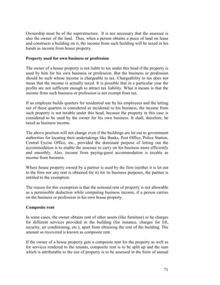 Ownership must be of the superstructure. It is not necessary that the assessee is
also the owner of the land. Thus, when a person obtains a piece of land on lease
and constructs a building on it, the income from such building will be taxed in his
hands as income from house property.

Property used for own business or profession

The owner of a house property is not liable to tax under this head if the property is
used by him for his own business or profession. But the business or profession
should be such whose income is chargeable to tax. Chargeability to tax does not
mean that the income is actually taxed. It is possible that in a particular year the
profits are not sufficient enough to attract tax liability. What it means is that the
income from such business or profession is not exempt from tax.

If an employer builds quarters for residential use by his employees and the letting
out of these quarters is considered as incidental to his business, the income from
such property is not taxable under this head, because the property in this case is
considered to be used by the owner for his own business. It shall, therefore, be
taxed as business income.

The above position will not change even if the buildings are let out to government
authorities for locating their undertakings like Banks, Post Office, Police Station,
Central Excise Office, etc., provided the dominant purpose of letting out the
accommodation is to enable the assessee to carry on his business more efficiently
and smoothly. Also, income from paying-guest accommodation is taxable as
income from business.

Where house property owned by a partner is used by the firm (neither it is let out
to the firm nor any rent is obtained for it) for its business purposes, the partner is
entitled to the exemption.

The reason for this exemption is that the notional rent of property is not allowable
as a permissible deduction while computing business income, if a person carries
on the business or profession in his own house property.

Composite rent

In some cases, the owner obtains rent of other assets (like furniture) or he charges
for different services provided in the building (for instance, charges for lift,
security, air conditioning, etc.), apart from obtaining the rent of the building. The
amount so recovered is known as composite rent.

If the owner of a house property gets a composite rent for the property as well as
for services rendered to the tenants, composite rent is to be split up and the sum
which is attributable to the use of property is to be assessed in the form of annual



                                                                                   71
 