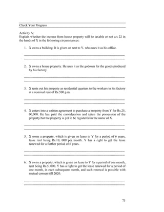 Check Your Progress

Activity A:
Explain whether the income from house property will be taxable or not u/s 22 in
the hands of X in the following circumstances:

   1. X owns a building. It is given on rent to Y, who uses it as his office.

   ----------------------------------------------------------------------------------------------
   ----------------------------------------------------------------------------------------------

   2. X owns a house property. He uses it as the godown for the goods produced
      by his factory.

   ----------------------------------------------------------------------------------------------
   ----------------------------------------------------------------------------------------------

   3. X rents out his property as residential quarters to the workers in his factory
      at a nominal rent of Rs.500 p.m.

   ----------------------------------------------------------------------------------------------
   ----------------------------------------------------------------------------------------------

   4. X enters into a written agreement to purchase a property from Y for Rs.25,
      00,000. He has paid the consideration and taken the possession of the
      property but the property is yet to be registered in the name of X.

   ----------------------------------------------------------------------------------------------
   ----------------------------------------------------------------------------------------------

   5. X owns a property, which is given on lease to Y for a period of 6 years,
      lease rent being Rs.10, 000 per month. Y has a right to get the lease
      renewed for a further period of 6 years.

   ----------------------------------------------------------------------------------------------
   ----------------------------------------------------------------------------------------------

   6. X owns a property, which is given on lease to Y for a period of one month,
      rent being Rs.5, 000. Y has a right to get the lease renewed for a period of
      one month, in each subsequent month, and such renewal is possible with
      mutual consent till 2020.

   ----------------------------------------------------------------------------------------------
   ----------------------------------------------------------------------------------------------



                                                                                              73
 