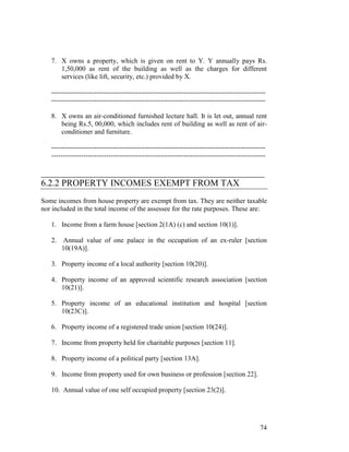 7. X owns a property, which is given on rent to Y. Y annually pays Rs.
      1,50,000 as rent of the building as well as the charges for different
      services (like lift, security, etc.) provided by X.

   ----------------------------------------------------------------------------------------------
   ----------------------------------------------------------------------------------------------

   8. X owns an air-conditioned furnished lecture hall. It is let out, annual rent
      being Rs.5, 00,000, which includes rent of building as well as rent of air-
      conditioner and furniture.

   ----------------------------------------------------------------------------------------------
   ----------------------------------------------------------------------------------------------

_________________________________________________
6.2.2 PROPERTY INCOMES EXEMPT FROM TAX
Some incomes from house property are exempt from tax. They are neither taxable
nor included in the total income of the assessee for the rate purposes. These are:

   1. Income from a farm house [section 2(1A) (c) and section 10(1)].

   2.   Annual value of one palace in the occupation of an ex-ruler [section
        10(19A)].

   3. Property income of a local authority [section 10(20)].

   4. Property income of an approved scientific research association [section
      10(21)].

   5. Property income of an educational institution and hospital [section
      10(23C)].

   6. Property income of a registered trade union [section 10(24)].

   7. Income from property held for charitable purposes [section 11].

   8. Property income of a political party [section 13A].

   9. Income from property used for own business or profession [section 22].

   10. Annual value of one self occupied property [section 23(2)].




                                                                                              74
 