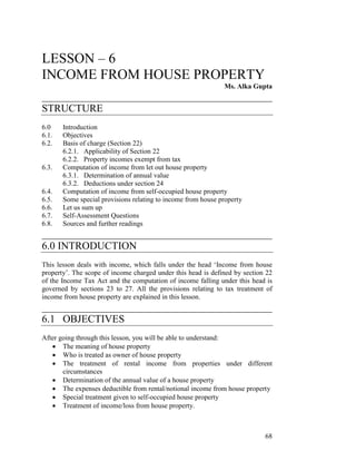 LESSON – 6
INCOME FROM HOUSE PROPERTY
                                                              Ms. Alka Gupta
____________________________________________
STRUCTURE
6.0    Introduction
6.1.   Objectives
6.2.   Basis of charge (Section 22)
       6.2.1. Applicability of Section 22
       6.2.2. Property incomes exempt from tax
6.3.   Computation of income from let out house property
       6.3.1. Determination of annual value
       6.3.2. Deductions under section 24
6.4.   Computation of income from self-occupied house property
6.5.   Some special provisions relating to income from house property
6.6.   Let us sum up
6.7.   Self-Assessment Questions
6.8.   Sources and further readings
____________________________________________
6.0 INTRODUCTION
This lesson deals with income, which falls under the head ‘Income from house
property’. The scope of income charged under this head is defined by section 22
of the Income Tax Act and the computation of income falling under this head is
governed by sections 23 to 27. All the provisions relating to tax treatment of
income from house property are explained in this lesson.
____________________________________________
6.1 OBJECTIVES
After going through this lesson, you will be able to understand:
   • The meaning of house property
   • Who is treated as owner of house property
   • The treatment of rental income from properties under different
       circumstances
   • Determination of the annual value of a house property
   • The expenses deductible from rental/notional income from house property
   • Special treatment given to self-occupied house property
   • Treatment of income/loss from house property.



                                                                            68
 