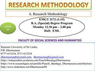 Rajarata University of Sri Lanka
P.B. Dharmasena
0777-613234, 0717-613234
dharmasenapb@ymail.com, dharmasenapb@gmail.com
6. Research Methodology
Rajarata University of Sri Lanka
P.B. Dharmasena
0777-613234, 0717-613234
dharmasenapb@ymail.com, dharmasenapb@gmail.com
https://independent.academia.edu/PunchiBandageDharmasena
https://www.researchgate.net/profile/Punchi_Bandage_Dharmasena/contributions
http://www.slideshare.net/DharmasenaPb
LESSON
SIX
EMGT 3172 (1:15)
B.A. (Special) Degree Program
Monday 12.30 pm – 2.00 pm
Hall: EML
 
