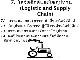 7. โลจิส ติก ส์แ ละโซ่อ ุป ทาน
(Logistic and Supply
Chain)
7.1 ความหมายและภาระหน้า ที่ข องโลจิส ติก ส์
7.2 วัต ถุป ระสงค์ใ นการปฏิบ ต ิง านด้า นโลจิส ติก ส์
ั
7.3 ความหมายของการจัด การโซ่อ ป ทาน
ุ
7.4 องค์ป ระกอบของความสำา เร็จ ที่ม ค วาม
ี
สัม พัน ธ์ก ับ โซ่อ ป ทาน
ุ

1

 