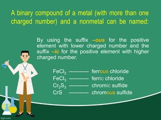 A binary compound of a metal (with more than one
charged number) and a nonmetal can be named:
By using the suffix –ous for the positive
element with lower charged number and the
suffix –ic for the positive element with higher
charged number.
FeCl2 ----------- ferrous chloride
FeCl3 ----------- ferric chloride
Cr2S3 ----------- chromic sulfide
CrS ----------- chromous sulfide
 