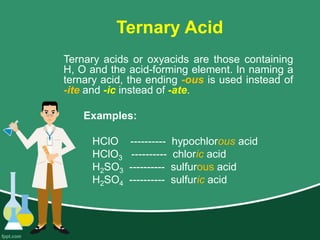 Ternary Acid
Ternary acids or oxyacids are those containing
H, O and the acid-forming element. In naming a
ternary acid, the ending -ous is used instead of
-ite and -ic instead of -ate.
Examples:
HClO ---------- hypochlorous acid
HClO3 ---------- chloric acid
H2SO3 ---------- sulfurous acid
H2SO4 ---------- sulfuric acid
 