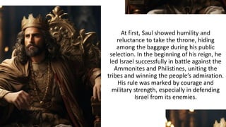 At first, Saul showed humility and
reluctance to take the throne, hiding
among the baggage during his public
selection. In the beginning of his reign, he
led Israel successfully in battle against the
Ammonites and Philistines, uniting the
tribes and winning the people’s admiration.
His rule was marked by courage and
military strength, especially in defending
Israel from its enemies.
 