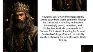 However, Saul’s way of ruling gradually
turned away from God’s guidance. Though
he started with humility, he became
increasingly proud, impatient, and
disobedient to God’s commands. In 1
Samuel 13, instead of waiting for Samuel,
Saul unlawfully performed the priestly
sacrifice, showing his lack of trust in God’s
timing.
 