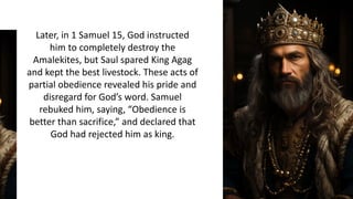 Later, in 1 Samuel 15, God instructed
him to completely destroy the
Amalekites, but Saul spared King Agag
and kept the best livestock. These acts of
partial obedience revealed his pride and
disregard for God’s word. Samuel
rebuked him, saying, “Obedience is
better than sacrifice,” and declared that
God had rejected him as king.
 