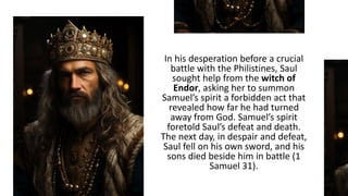 In his desperation before a crucial
battle with the Philistines, Saul
sought help from the witch of
Endor, asking her to summon
Samuel’s spirit a forbidden act that
revealed how far he had turned
away from God. Samuel’s spirit
foretold Saul’s defeat and death.
The next day, in despair and defeat,
Saul fell on his own sword, and his
sons died beside him in battle (1
Samuel 31).
 