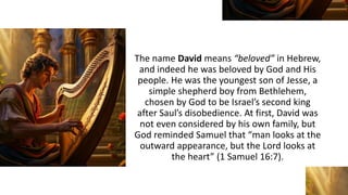 The name David means “beloved” in Hebrew,
and indeed he was beloved by God and His
people. He was the youngest son of Jesse, a
simple shepherd boy from Bethlehem,
chosen by God to be Israel’s second king
after Saul’s disobedience. At first, David was
not even considered by his own family, but
God reminded Samuel that “man looks at the
outward appearance, but the Lord looks at
the heart” (1 Samuel 16:7).
 