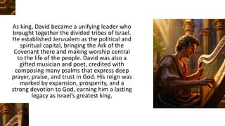 As king, David became a unifying leader who
brought together the divided tribes of Israel.
He established Jerusalem as the political and
spiritual capital, bringing the Ark of the
Covenant there and making worship central
to the life of the people. David was also a
gifted musician and poet, credited with
composing many psalms that express deep
prayer, praise, and trust in God. His reign was
marked by expansion, prosperity, and a
strong devotion to God, earning him a lasting
legacy as Israel’s greatest king.
 