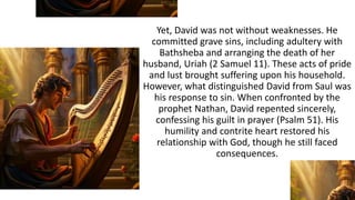 Yet, David was not without weaknesses. He
committed grave sins, including adultery with
Bathsheba and arranging the death of her
husband, Uriah (2 Samuel 11). These acts of pride
and lust brought suffering upon his household.
However, what distinguished David from Saul was
his response to sin. When confronted by the
prophet Nathan, David repented sincerely,
confessing his guilt in prayer (Psalm 51). His
humility and contrite heart restored his
relationship with God, though he still faced
consequences.
 