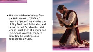 • The name Solomon comes from
the Hebrew word “Shalom,”
meaning “peace.” He was the son
of King David and Bathsheba, and
he succeeded David as the third
king of Israel. Even at a young age,
Solomon displayed humility by
admitting his weakness and
dependence on God.
 