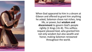 When God appeared to him in a dream at
Gibeon and offered to grant him anything
he asked, Solomon chose not riches, long
life, or power, but wisdom and
discernment to govern God’s people
rightly (1 Kings 3:6–8). This selfless
request pleased God, who granted him
not only wisdom but also wealth and
honor, making Solomon renowned
throughout the world.
 