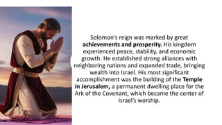 Solomon’s reign was marked by great
achievements and prosperity. His kingdom
experienced peace, stability, and economic
growth. He established strong alliances with
neighboring nations and expanded trade, bringing
wealth into Israel. His most significant
accomplishment was the building of the Temple
in Jerusalem, a permanent dwelling place for the
Ark of the Covenant, which became the center of
Israel’s worship.
 