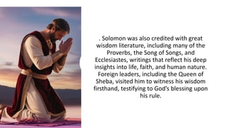 . Solomon was also credited with great
wisdom literature, including many of the
Proverbs, the Song of Songs, and
Ecclesiastes, writings that reflect his deep
insights into life, faith, and human nature.
Foreign leaders, including the Queen of
Sheba, visited him to witness his wisdom
firsthand, testifying to God’s blessing upon
his rule.
 
