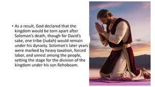 • As a result, God declared that the
kingdom would be torn apart after
Solomon’s death, though for David’s
sake, one tribe (Judah) would remain
under his dynasty. Solomon’s later years
were marked by heavy taxation, forced
labor, and unrest among the people,
setting the stage for the division of the
kingdom under his son Rehoboam.
 