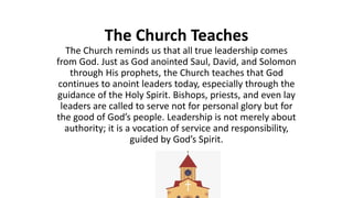 The Church Teaches
The Church reminds us that all true leadership comes
from God. Just as God anointed Saul, David, and Solomon
through His prophets, the Church teaches that God
continues to anoint leaders today, especially through the
guidance of the Holy Spirit. Bishops, priests, and even lay
leaders are called to serve not for personal glory but for
the good of God’s people. Leadership is not merely about
authority; it is a vocation of service and responsibility,
guided by God’s Spirit.
 