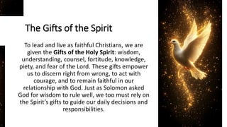 The Gifts of the Spirit
To lead and live as faithful Christians, we are
given the Gifts of the Holy Spirit: wisdom,
understanding, counsel, fortitude, knowledge,
piety, and fear of the Lord. These gifts empower
us to discern right from wrong, to act with
courage, and to remain faithful in our
relationship with God. Just as Solomon asked
God for wisdom to rule well, we too must rely on
the Spirit’s gifts to guide our daily decisions and
responsibilities.
 
