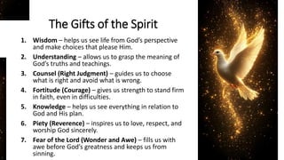The Gifts of the Spirit
1. Wisdom – helps us see life from God’s perspective
and make choices that please Him.
2. Understanding – allows us to grasp the meaning of
God’s truths and teachings.
3. Counsel (Right Judgment) – guides us to choose
what is right and avoid what is wrong.
4. Fortitude (Courage) – gives us strength to stand firm
in faith, even in difficulties.
5. Knowledge – helps us see everything in relation to
God and His plan.
6. Piety (Reverence) – inspires us to love, respect, and
worship God sincerely.
7. Fear of the Lord (Wonder and Awe) – fills us with
awe before God’s greatness and keeps us from
sinning.
 