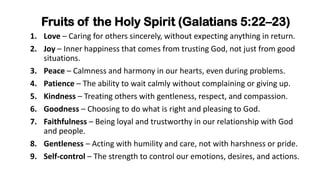 Fruits of the Holy Spirit (Galatians 5:22–23)
1. Love – Caring for others sincerely, without expecting anything in return.
2. Joy – Inner happiness that comes from trusting God, not just from good
situations.
3. Peace – Calmness and harmony in our hearts, even during problems.
4. Patience – The ability to wait calmly without complaining or giving up.
5. Kindness – Treating others with gentleness, respect, and compassion.
6. Goodness – Choosing to do what is right and pleasing to God.
7. Faithfulness – Being loyal and trustworthy in our relationship with God
and people.
8. Gentleness – Acting with humility and care, not with harshness or pride.
9. Self-control – The strength to control our emotions, desires, and actions.
 
