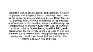 From the stories of Saul, David, and Solomon, we learn
important moral lessons for our own lives. Saul shows
us the danger of pride and disobedience; David teaches
us humility, faith, and the importance of repentance;
and Solomon reminds us that wisdom and blessings are
wasted if our hearts turn away from God. The Church
calls us to live with obedience, humility, faith, and
repentance, for these virtues keep us close to God and
allow His Spirit to work in us. True greatness comes not
from power, wealth, or status, but from a heart that
follows God with love and trust.
 