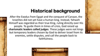 Historical background
After the Exodus from Egypt and the conquest of Canaan, the
Israelites did not yet have a human king. Instead, Yahweh
Himself was regarded as their true King, ruling directly over His
people. To guide them in times of crisis, God raised up
charismatic leaders called judges. These judges were not kings
but temporary leaders chosen by God to deliver Israel from its
enemies, settle disputes, and call the people back to
faithfulness.
 