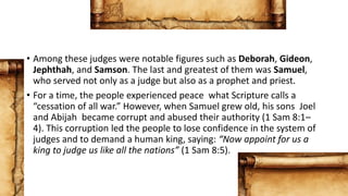 • Among these judges were notable figures such as Deborah, Gideon,
Jephthah, and Samson. The last and greatest of them was Samuel,
who served not only as a judge but also as a prophet and priest.
• For a time, the people experienced peace what Scripture calls a
“cessation of all war.” However, when Samuel grew old, his sons Joel
and Abijah became corrupt and abused their authority (1 Sam 8:1–
4). This corruption led the people to lose confidence in the system of
judges and to demand a human king, saying: “Now appoint for us a
king to judge us like all the nations” (1 Sam 8:5).
 