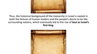 Thus, the historical background of the monarchy in Israel is rooted in
both the failures of human leaders and the people’s desire to be like
surrounding nations, which eventually led to the rise of Saul as Israel’s
first king.
 