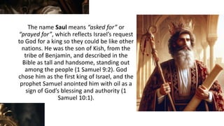 The name Saul means “asked for” or
“prayed for”, which reflects Israel’s request
to God for a king so they could be like other
nations. He was the son of Kish, from the
tribe of Benjamin, and described in the
Bible as tall and handsome, standing out
among the people (1 Samuel 9:2). God
chose him as the first king of Israel, and the
prophet Samuel anointed him with oil as a
sign of God’s blessing and authority (1
Samuel 10:1).
 