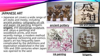 JAPANESE ART
• Japanese art covers a wide range of
art styles and media, including
ancient pottery, calligraphy on silk
and paper, ink painting, kirigami,
origami, and dorodango sculpture,
and, ukiyo-e paintings and
woodblock prints, and more
recently manga, a modern method
of Japanese cartooning and comics.
Japan's art has frequently been
complicated by the definitions and
expectation established in the late
19th and 20th centuries when Japan
was opened to the west
ancient pottery
calligraphy on
silk and paper,
ink painting kirigami,
 