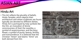ASIAN ART
Hindu Art
• This Art reflects the plurality of beliefs,
Hindu Temples, which depicts their
architecture and where sculptures are found,
typically are devoted to different deities.
Hindu Art is portrayed by holy symbols like
the Om, an invocation of divine
consciousness of God; the swastika, a
symbol of auspiciousness; and the lotus
flower, a symbol of purity, beauty, fertility,
and transcendence. It is believed that the
Christian "Amen" and Islamic "Amin" are
both derived from Om
 