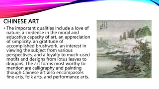 CHINESE ART
• The important qualities include a love of
nature, a credence in the moral and
educative capacity of art, an appreciation
of simplicity, an gratitude of
accomplished brushwork, an interest in
viewing the subject from various
perspectives, and a loyalty to much-used
motifs and designs from lotus leaves to
dragons. The art forms most worthy to
mention are calligraphy and painting
though Chinese art also encompasses
fine arts, folk arts, and performance arts.
 