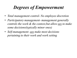 Degrees of Empowerment
• Total management control- No employee discretion
• Participatory management- management generally
controls the work & the context,but allow ees to make
some decisions(typically minor ones)
• Self-management- ees make most decisions
pertaining to their work and work setting
 