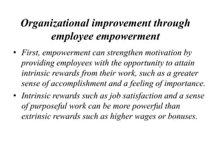 Organizational improvement through
employee empowerment
• First, empowerment can strengthen motivation by
providing employees with the opportunity to attain
intrinsic rewards from their work, such as a greater
sense of accomplishment and a feeling of importance.
• Intrinsic rewards such as job satisfaction and a sense
of purposeful work can be more powerful than
extrinsic rewards such as higher wages or bonuses.
 