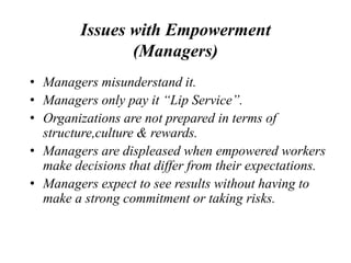 Issues with Empowerment
(Managers)
• Managers misunderstand it.
• Managers only pay it “Lip Service”.
• Organizations are not prepared in terms of
structure,culture & rewards.
• Managers are displeased when empowered workers
make decisions that differ from their expectations.
• Managers expect to see results without having to
make a strong commitment or taking risks.
 