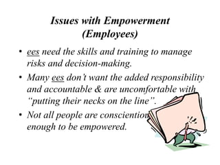 Issues with Empowerment
(Employees)
• ees need the skills and training to manage
risks and decision-making.
• Many ees don’t want the added responsibility
and accountable & are uncomfortable with
“putting their necks on the line”.
• Not all people are conscientious
enough to be empowered.
 