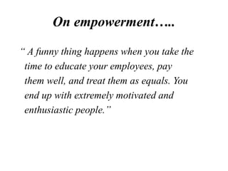 On empowerment…..
“ A funny thing happens when you take the
time to educate your employees, pay
them well, and treat them as equals. You
end up with extremely motivated and
enthusiastic people.”
 