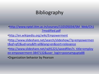 Bibliography
•http://www.nptel.iitm.ac.in/courses/110105034/SM_Web/Ch1
7modified.pdf
•http://en.wikipedia.org/wiki/Empowerment
•http://www.slideshare.net/search/slideshow/?q=empowermen
t&qf=qf2&ud=any&ft=all&lang=en&sort=relevance
•http://www.slideshare.net/raj91221/savedfiles?s_title=employ
ee-empowerment-3847132&user_login=poonamgupta88
•Organization behavior by Pearson
 