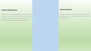 Flappy Bird was a popular mobile game released in 2013. In
the game, you will control the bird that must fly through
pipes. The main objective is to get as many points as you
can without touching the pipes or the edge of the screen.
Game Mechanics
To prepare, you must know how the game looks like before
we get the blocks. You will know the sprites and a backdrop
needed for the game.
Game Layout
 