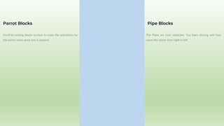You’ll be making blocks on how to make the animations for
the parrot when space key is pressed.
Parrot Blocks
The Pipes are your obstacles. You learn cloning and how
move the clones from right to left.
Pipe Blocks
 