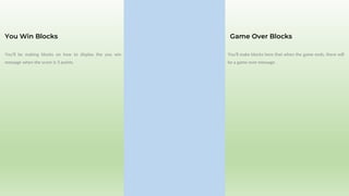 You’ll be making blocks on how to display the you win
message when the score is 5 points.
You Win Blocks
You’ll make blocks here that when the game ends, there will
be a game over message.
Game Over Blocks
 