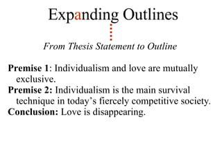 From Thesis Statement to Outline Premise 1 : Individualism and love are mutually exclusive. Premise 2:  Individualism is the main survival technique in today’s fiercely competitive society .   Conclusion:  Love is disappearing. Exp a nding   Outlines 