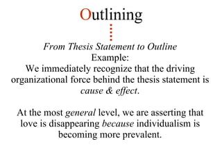 From Thesis Statement to Outline Example: We immediately recognize that the driving organizational force behind the thesis statement is  cause & effect . At the most  general  level, we are asserting that love is disappearing  because  individualism is becoming more prevalent. O utlining 