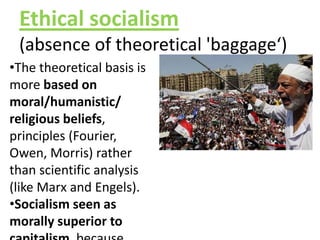 Ethical socialism
(absence of theoretical 'baggage‘)
•The theoretical basis is
more based on
moral/humanistic/
religious beliefs,
principles (Fourier,
Owen, Morris) rather
than scientific analysis
(like Marx and Engels).
•Socialism seen as
morally superior to
 