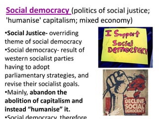 Social democracy (politics of social justice;
'humanise' capitalism; mixed economy)
•Social Justice- overriding
theme of social democracy
•Social democracy- result of
western socialist parties
having to adopt
parliamentary strategies, and
revise their socialist goals.
•Mainly, abandon the
abolition of capitalism and
instead “humanise” it.
 